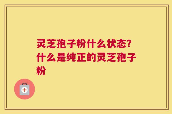 灵芝孢子粉什么状态？什么是纯正的灵芝孢子粉