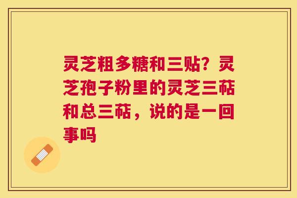 灵芝粗多糖和三贴？灵芝孢子粉里的灵芝三萜和总三萜，说的是一回事吗