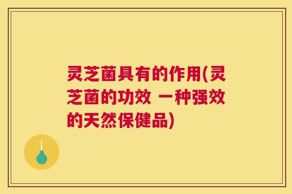 灵芝菌具有的作用(灵芝菌的功效 一种强效的天然保健品)