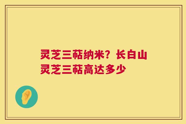 灵芝三萜纳米？长白山灵芝三萜高达多少