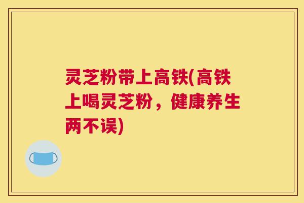 灵芝粉带上高铁(高铁上喝灵芝粉，健康养生两不误)