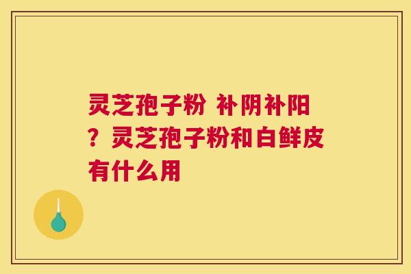 灵芝孢子粉 补阴补阳？灵芝孢子粉和白鲜皮有什么用