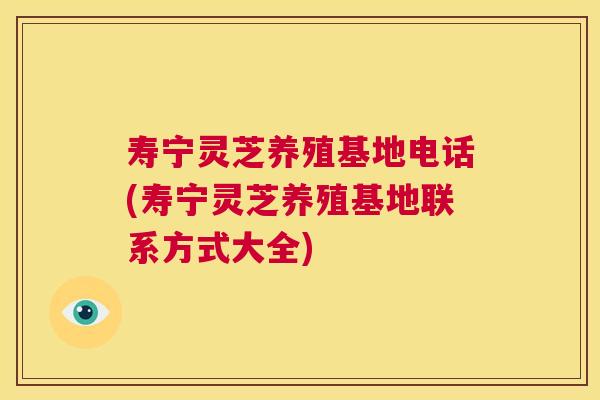 寿宁灵芝养殖基地电话(寿宁灵芝养殖基地联系方式大全)