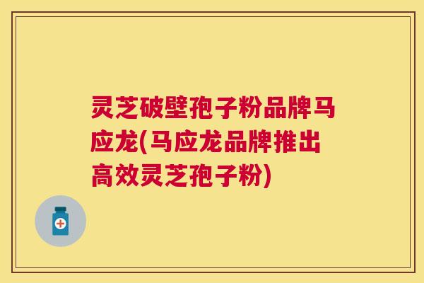 灵芝破壁孢子粉品牌马应龙(马应龙品牌推出高效灵芝孢子粉)