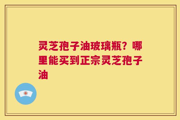 灵芝孢子油玻璃瓶？哪里能买到正宗灵芝孢子油