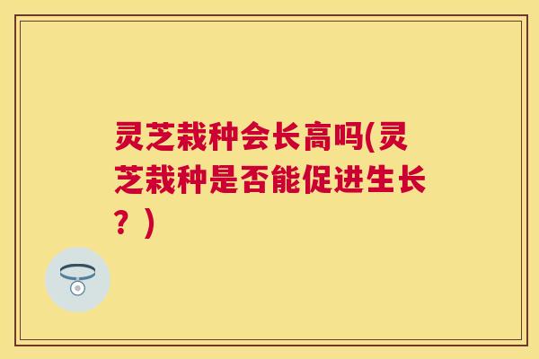 灵芝栽种会长高吗(灵芝栽种是否能促进生长？)