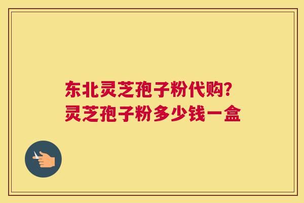 东北灵芝孢子粉代购？灵芝孢子粉多少钱一盒