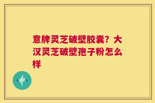意牌灵芝破壁胶囊？大汉灵芝破壁孢子粉怎么样