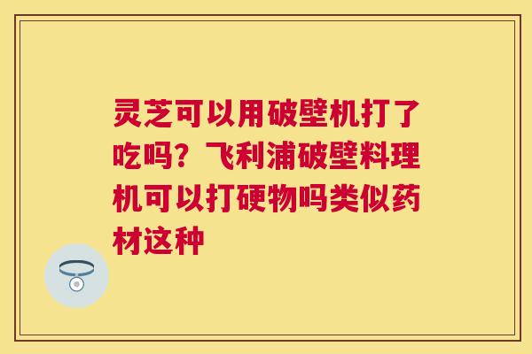 灵芝可以用破壁机打了吃吗？飞利浦破壁料理机可以打硬物吗类似药材这种