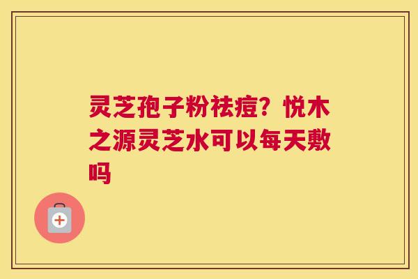 灵芝孢子粉祛痘？悦木之源灵芝水可以每天敷吗