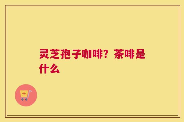 灵芝孢子咖啡？茶啡是什么