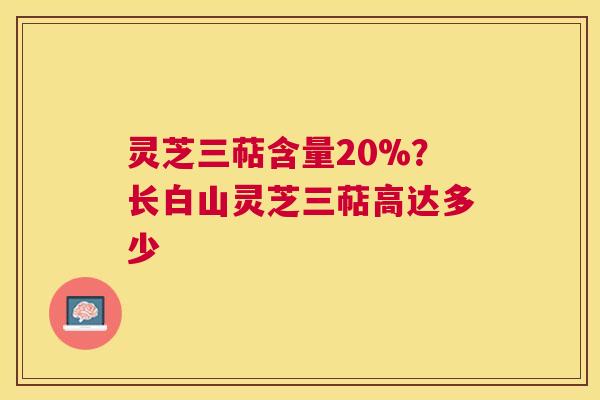灵芝三萜含量20%？长白山灵芝三萜高达多少