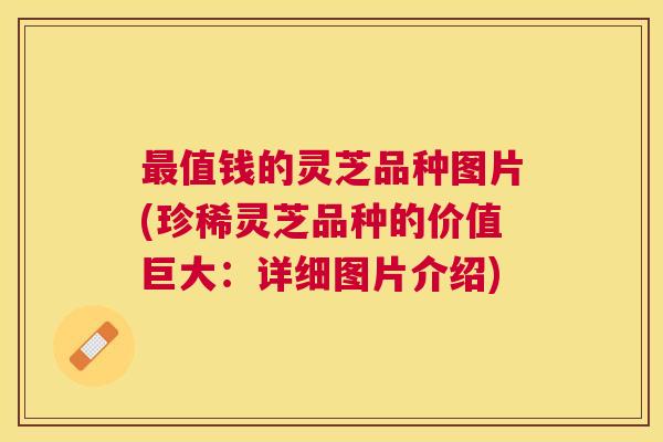 值钱的灵芝品种图片(珍稀灵芝品种的价值巨大：详细图片介绍)