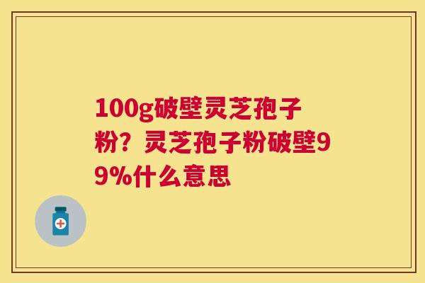 100g破壁灵芝孢子粉？灵芝孢子粉破壁99%什么意思