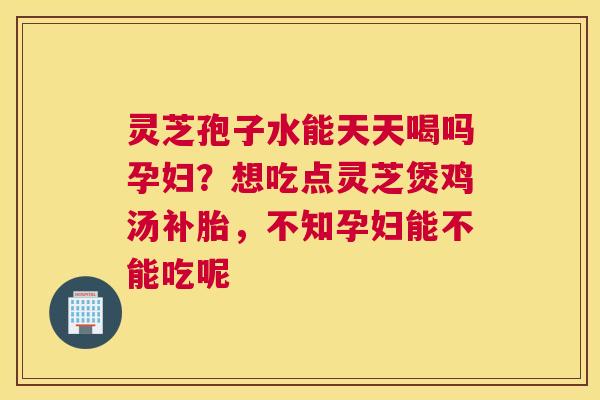 灵芝孢子水能天天喝吗孕妇？想吃点灵芝煲鸡汤补胎，不知孕妇能不能吃呢