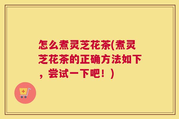 怎么煮灵芝花茶(煮灵芝花茶的正确方法如下，尝试一下吧！)
