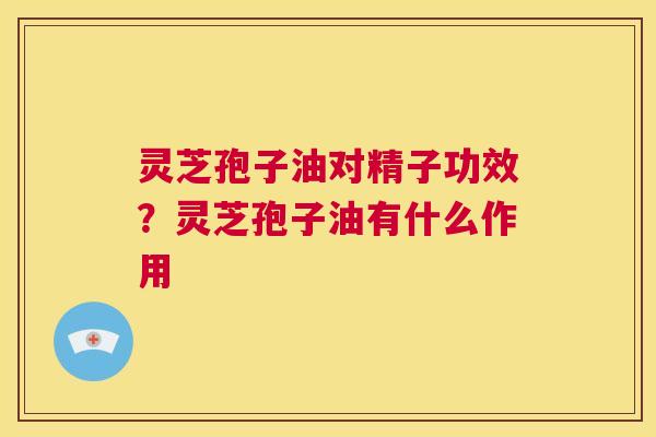 灵芝孢子油对精子功效？灵芝孢子油有什么作用