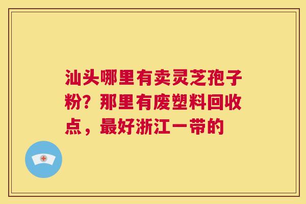 汕头哪里有卖灵芝孢子粉？那里有废塑料回收点，好浙江一带的