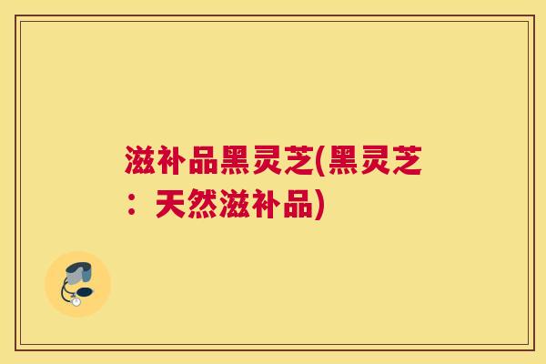 滋补品黑灵芝(黑灵芝：天然滋补品)