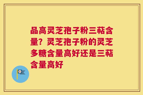 品高灵芝孢子粉三萜含量？灵芝孢子粉的灵芝多糖含量高好还是三萜含量高好