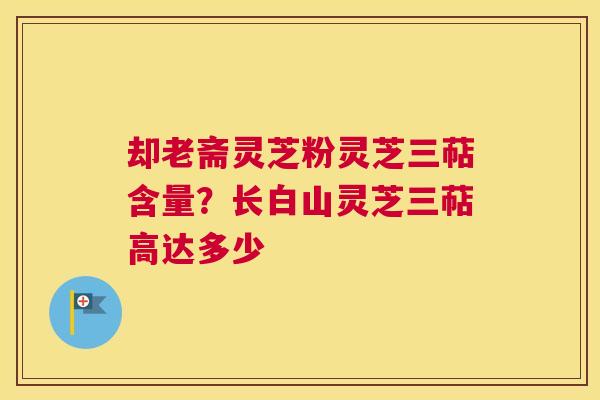 却老斋灵芝粉灵芝三萜含量？长白山灵芝三萜高达多少