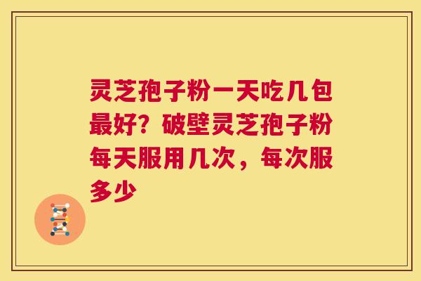 灵芝孢子粉一天吃几包好？破壁灵芝孢子粉每天服用几次，每次服多少