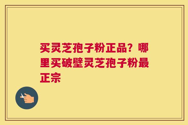 买灵芝孢子粉正品？哪里买破壁灵芝孢子粉正宗