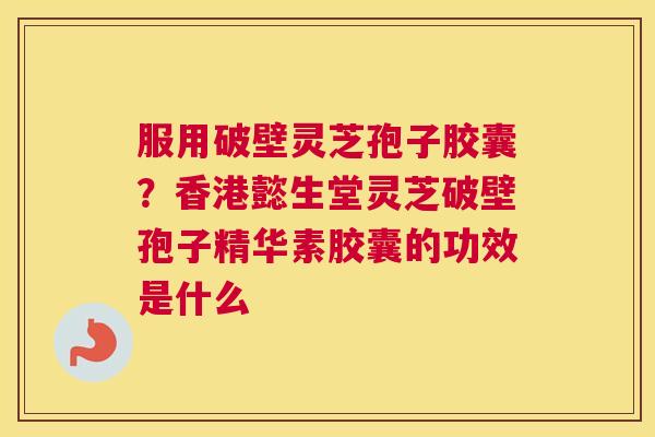 服用破壁灵芝孢子胶囊？香港懿生堂灵芝破壁孢子精华素胶囊的功效是什么