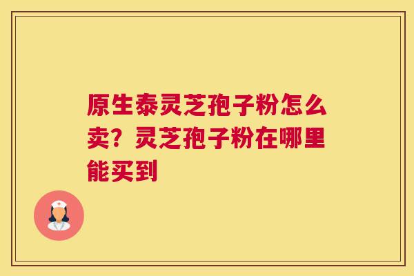 原生泰灵芝孢子粉怎么卖？灵芝孢子粉在哪里能买到