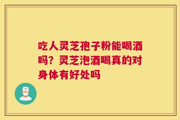 吃人灵芝孢子粉能喝酒吗？灵芝泡酒喝真的对身体有好处吗