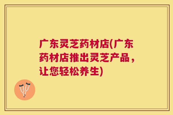 广东灵芝药材店(广东药材店推出灵芝产品，让您轻松养生)