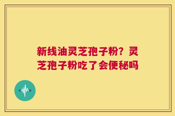 新线油灵芝孢子粉？灵芝孢子粉吃了会吗