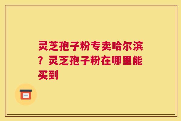 灵芝孢子粉专卖哈尔滨？灵芝孢子粉在哪里能买到