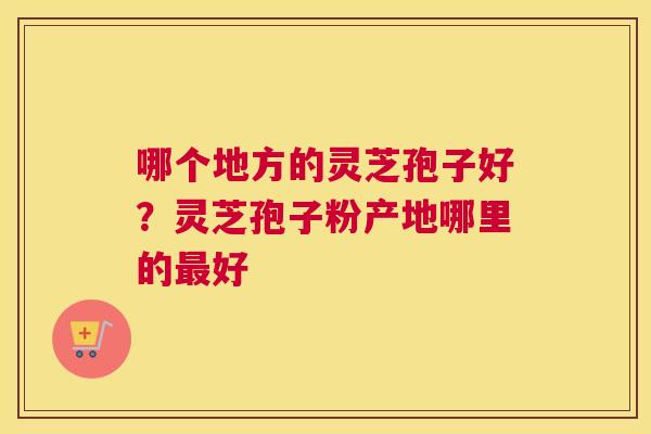 哪个地方的灵芝孢子好？灵芝孢子粉产地哪里的好
