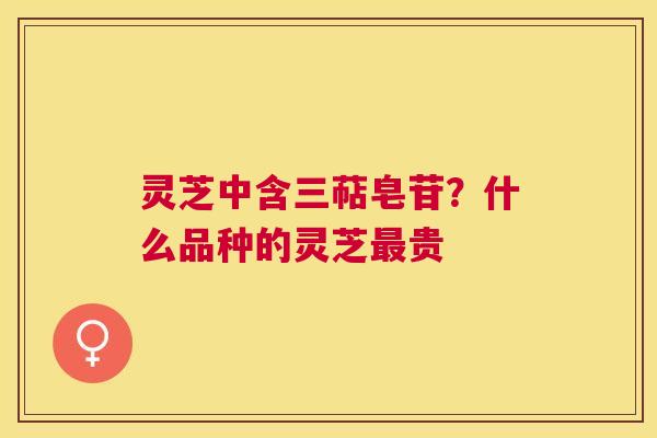 灵芝中含三萜皂苷？什么品种的灵芝贵