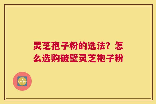 灵芝孢子粉的选法？怎么选购破壁灵芝袍子粉