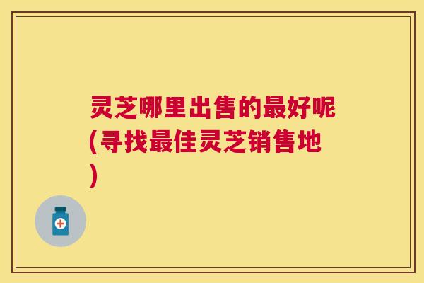 灵芝哪里出售的好呢(寻找佳灵芝销售地)