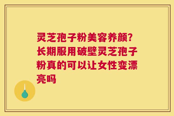灵芝孢子粉美容养颜？长期服用破壁灵芝孢子粉真的可以让女性变漂亮吗