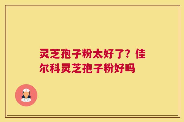 灵芝孢子粉太好了？佳尔科灵芝孢子粉好吗
