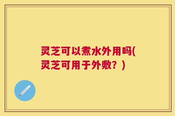 灵芝可以煮水外用吗(灵芝可用于外敷？)