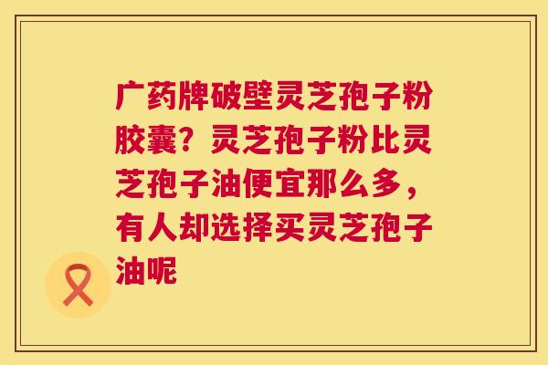 广药牌破壁灵芝孢子粉胶囊？灵芝孢子粉比灵芝孢子油便宜那么多，有人却选择买灵芝孢子油呢