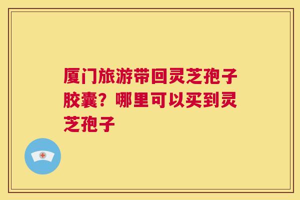 厦门旅游带回灵芝孢子胶囊？哪里可以买到灵芝孢子