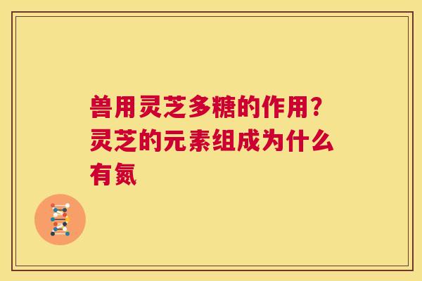 兽用灵芝多糖的作用？灵芝的元素组成为什么有氮