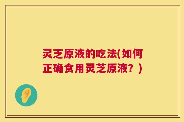 灵芝原液的吃法(如何正确食用灵芝原液？)