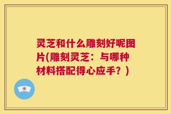灵芝和什么雕刻好呢图片(雕刻灵芝：与哪种材料搭配得心应手？)
