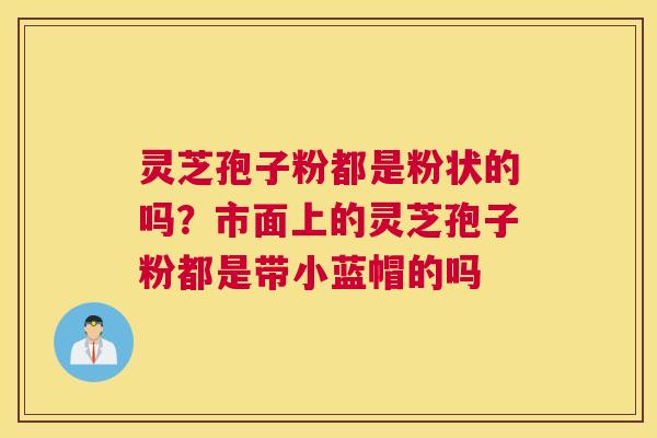 灵芝孢子粉都是粉状的吗？市面上的灵芝孢子粉都是带小蓝帽的吗