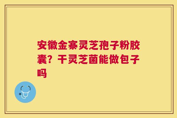 安徽金寨灵芝孢子粉胶囊？干灵芝菌能做包子吗