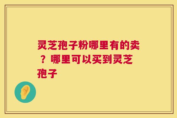 灵芝孢子粉哪里有的卖 ？哪里可以买到灵芝孢子