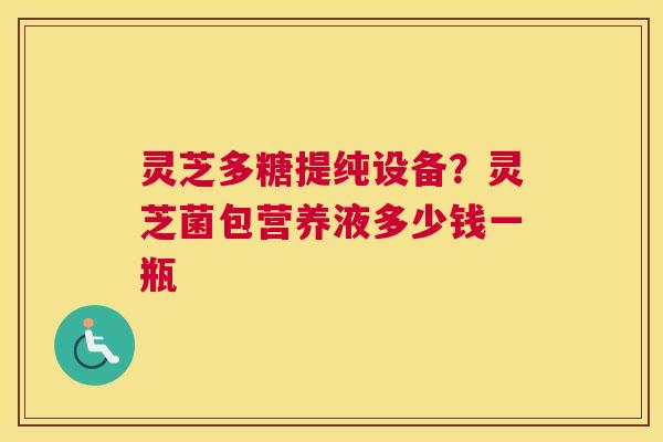 灵芝多糖提纯设备？灵芝菌包营养液多少钱一瓶