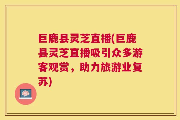 巨鹿县灵芝直播(巨鹿县灵芝直播吸引众多游客观赏，助力旅游业复苏)
